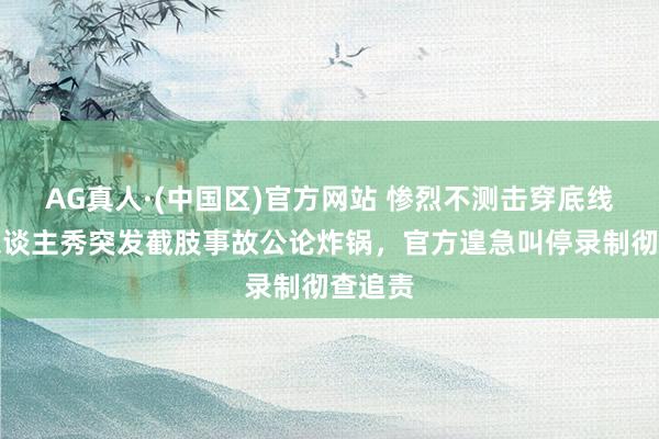 AG真人·(中国区)官方网站 惨烈不测击穿底线！真东谈主秀突发截肢事故公论炸锅，官方遑急叫停录制彻查追责