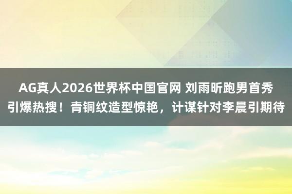 AG真人2026世界杯中国官网 刘雨昕跑男首秀引爆热搜！青铜纹造型惊艳，计谋针对李晨引期待