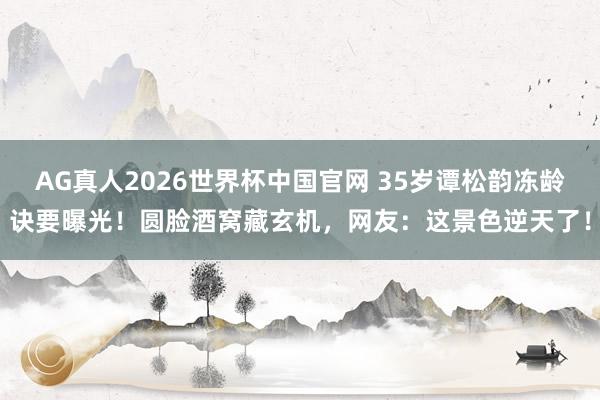 AG真人2026世界杯中国官网 35岁谭松韵冻龄诀要曝光！圆脸酒窝藏玄机，网友：这景色逆天了！