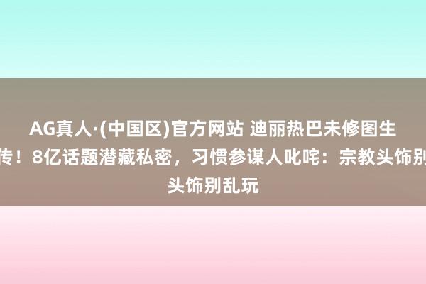 AG真人·(中国区)官方网站 迪丽热巴未修图生图疯传！8亿话题潜藏私密，习惯参谋人叱咤：宗教头饰别乱玩