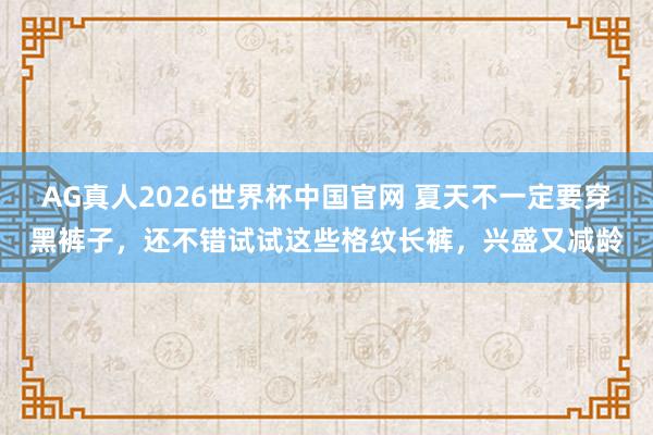 AG真人2026世界杯中国官网 夏天不一定要穿黑裤子，还不错试试这些格纹长裤，兴盛又减龄