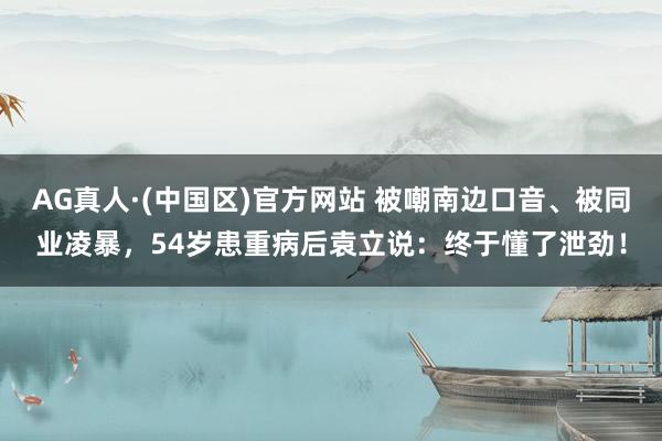 AG真人·(中国区)官方网站 被嘲南边口音、被同业凌暴，54岁患重病后袁立说：终于懂了泄劲！