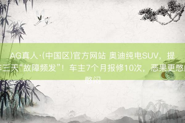 AG真人·(中国区)官方网站 奥迪纯电SUV，提车三天“故障频发”！车主7个月报修10次，恶果更憋闷