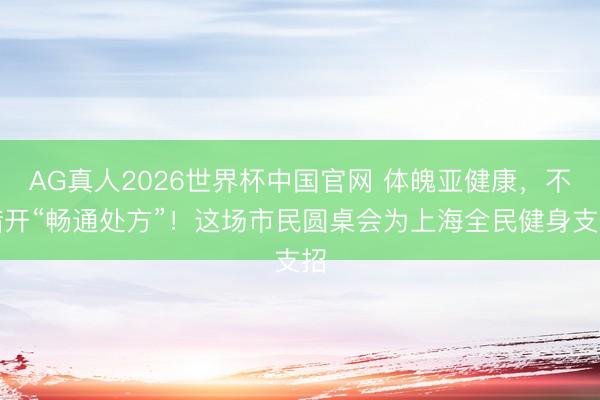 AG真人2026世界杯中国官网 体魄亚健康，不错开“畅通处方”！这场市民圆桌会为上海全民健身支招