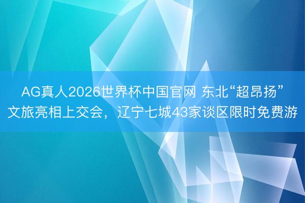 AG真人2026世界杯中国官网 东北“超昂扬”文旅亮相上交会，辽宁七城43家谈区限时免费游