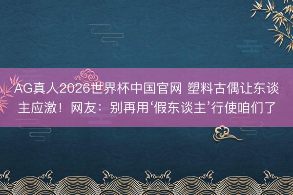 AG真人2026世界杯中国官网 塑料古偶让东谈主应激！网友：别再用‘假东谈主’行使咱们了