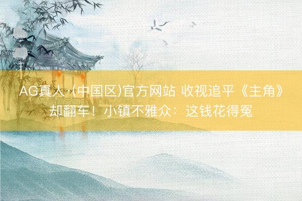 AG真人·(中国区)官方网站 收视追平《主角》却翻车！小镇不雅众：这钱花得冤