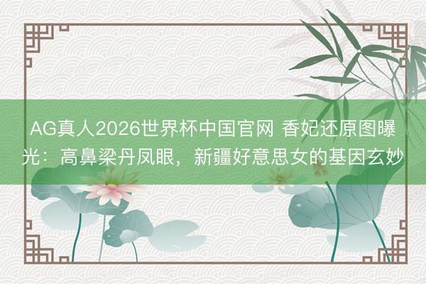 AG真人2026世界杯中国官网 香妃还原图曝光:高鼻梁丹凤眼,新疆好意思女的基因玄妙