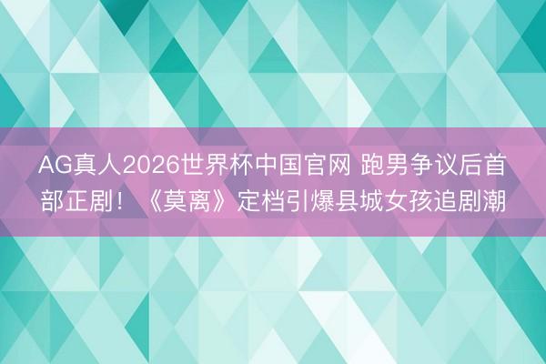 AG真人2026世界杯中国官网 跑男争议后首部正剧！《莫离》定档引爆县城女孩追剧潮