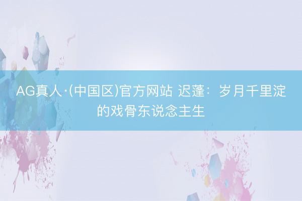 AG真人·(中国区)官方网站 迟蓬:岁月千里淀的戏骨东说念主生