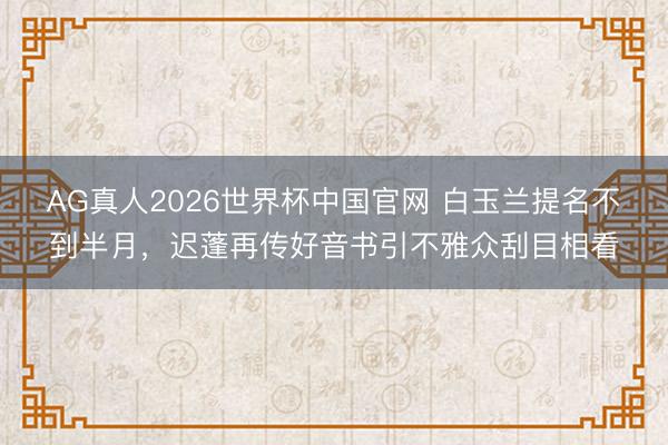 AG真人2026世界杯中国官网 白玉兰提名不到半月，迟蓬再传好音书引不雅众刮目相看