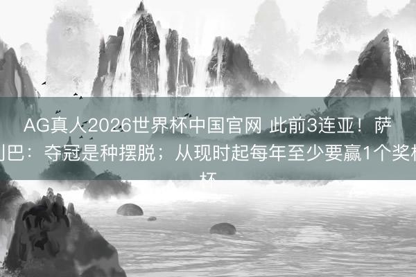 AG真人2026世界杯中国官网 此前3连亚！萨利巴：夺冠是种摆脱；从现时起每年至少要赢1个奖杯