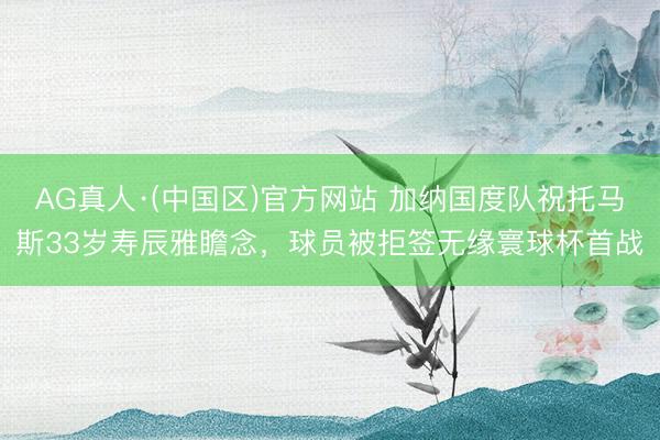 AG真人·(中国区)官方网站 加纳国度队祝托马斯33岁寿辰雅瞻念，球员被拒签无缘寰球杯首战