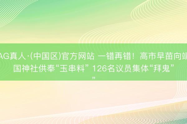 AG真人·(中国区)官方网站 一错再错！高市早苗向靖国神社供奉“玉串料” 126名议员集体“拜鬼”