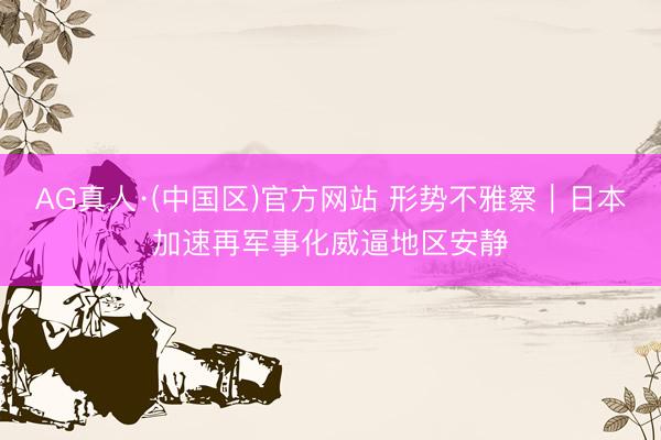 AG真人·(中国区)官方网站 形势不雅察｜日本加速再军事化威逼地区安静