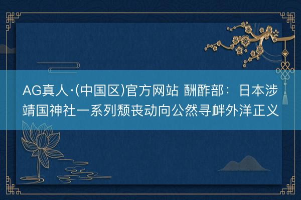 AG真人·(中国区)官方网站 酬酢部：日本涉靖国神社一系列颓丧动向公然寻衅外洋正义
