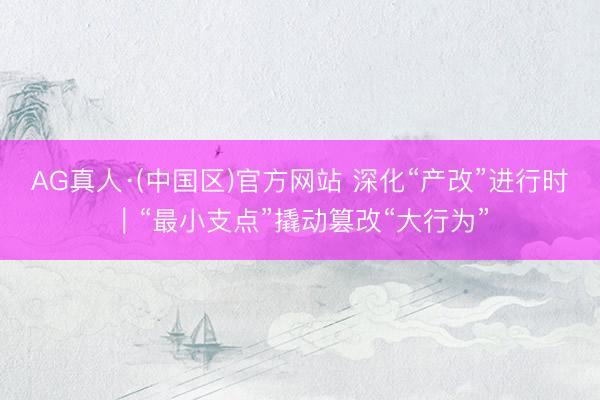 AG真人·(中国区)官方网站 深化“产改”进行时｜“最小支点”撬动篡改“大行为”