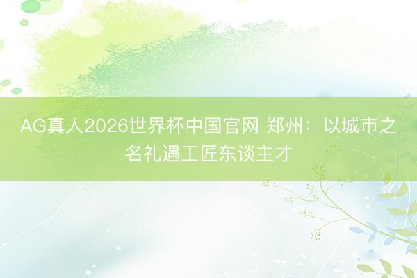 AG真人2026世界杯中国官网 郑州:以城市之名礼遇工匠东谈主才