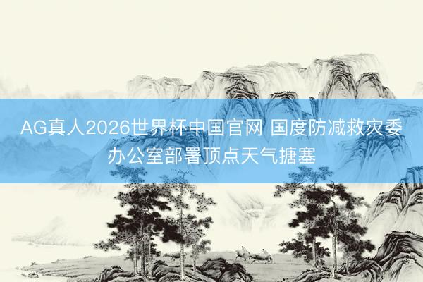 AG真人2026世界杯中国官网 国度防减救灾委办公室部署顶点天气搪塞