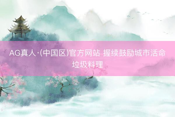 AG真人·(中国区)官方网站 握续鼓励城市活命垃圾料理
