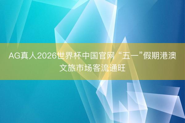 AG真人2026世界杯中国官网 “五一”假期港澳文旅市场客流通旺