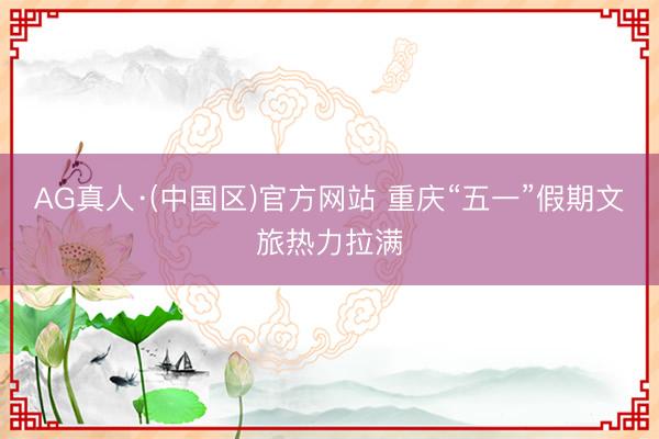AG真人·(中国区)官方网站 重庆“五一”假期文旅热力拉满