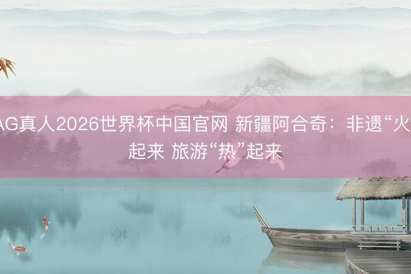 AG真人2026世界杯中国官网 新疆阿合奇：非遗“火”起来 旅游“热”起来
