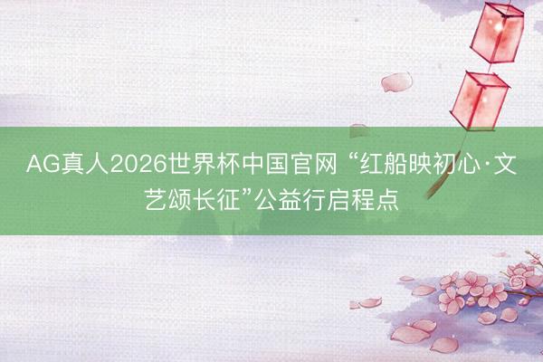 AG真人2026世界杯中国官网 “红船映初心·文艺颂长征”公益行启程点