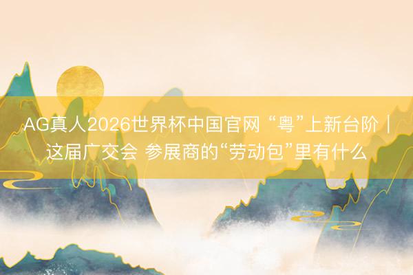 AG真人2026世界杯中国官网 “粤”上新台阶｜这届广交会 参展商的“劳动包”里有什么