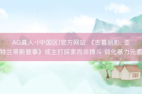 AG真人·(中国区)官方网站 《古墓丽影: 亚特兰蒂斯管事》或主打探索而非搏斗 弱化暴力元素