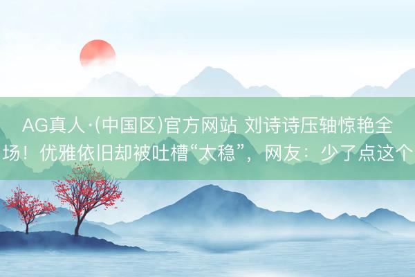 AG真人·(中国区)官方网站 刘诗诗压轴惊艳全场！优雅依旧却被吐槽“太稳”，网友：少了点这个