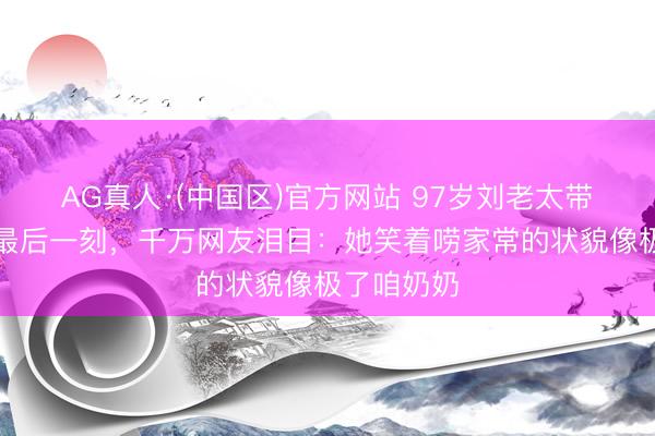 AG真人·(中国区)官方网站 97岁刘老太带病直播到最后一刻，千万网友泪目：她笑着唠家常的状貌像极了咱奶奶