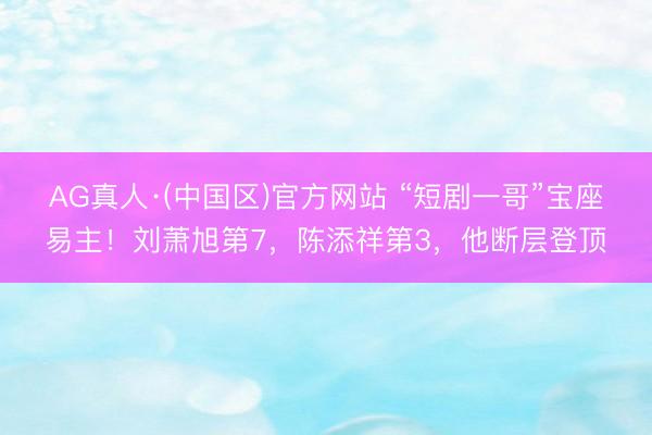 AG真人·(中国区)官方网站 “短剧一哥”宝座易主！刘萧旭第7，陈添祥第3，他断层登顶
