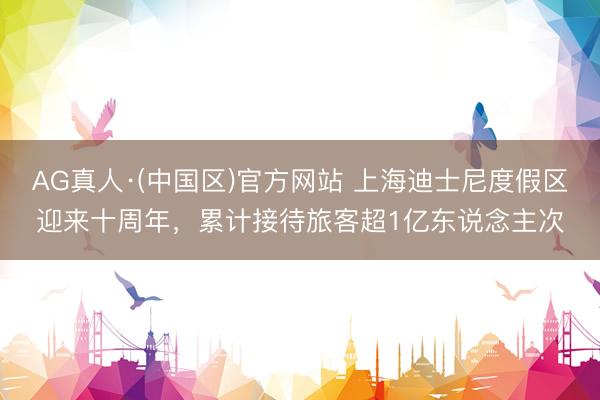 AG真人·(中国区)官方网站 上海迪士尼度假区迎来十周年，累计接待旅客超1亿东说念主次