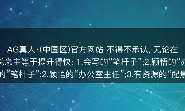 AG真人·(中国区)官方网站 不得不承认, 无论在何处上班, 这四类东说念主等于提升得快: 1.会写的“笔杆子”;2.颖悟的“办公室主任”;3.有资源的“配景
