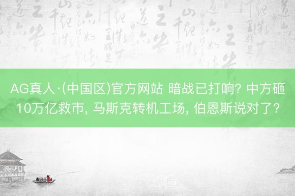 AG真人·(中国区)官方网站 暗战已打响? 中方砸10万亿救市, 马斯克转机工场, 伯恩斯说对了?