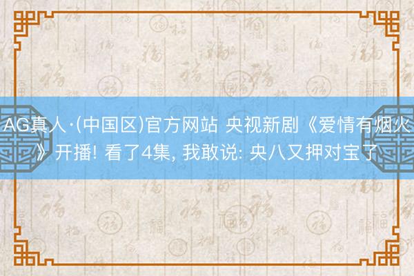 AG真人·(中国区)官方网站 央视新剧《爱情有烟火》开播! 看了4集, 我敢说: 央八又押对宝了