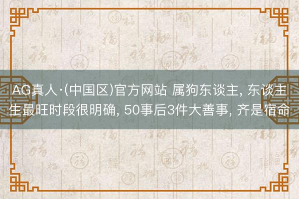 AG真人·(中国区)官方网站 属狗东谈主， 东谈主生最旺时段很明确， 50事后3件大善事， 齐是宿命