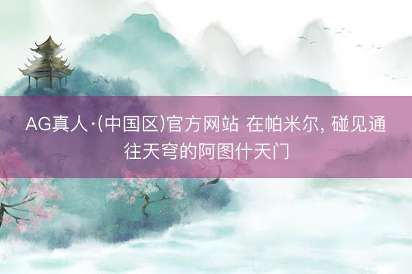AG真人·(中国区)官方网站 在帕米尔, 碰见通往天穹的阿图什天门