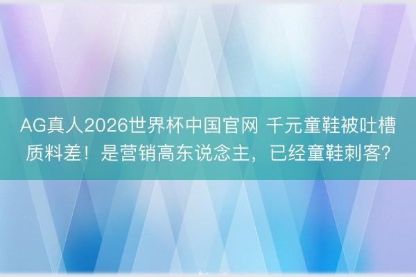 AG真人2026世界杯中国官网 千元童鞋被吐槽质料差！是营销高东说念主，已经童鞋刺客？