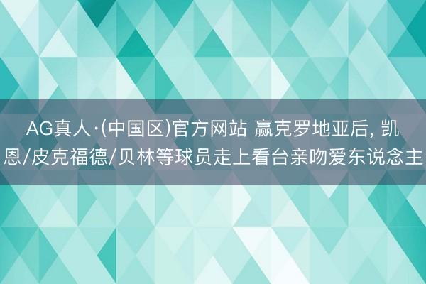 AG真人·(中国区)官方网站 赢克罗地亚后, 凯恩/皮克福德/贝林等球员走上看台亲吻爱东说念主