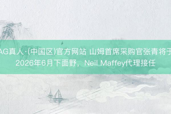 AG真人·(中国区)官方网站 山姆首席采购官张青将于2026年6月下面野，Neil Maffey代理接任