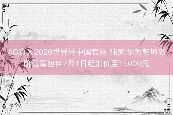 AG真人2026世界杯中国官网 独家|华为乾坤高阶智驾包自7月1日起加价至15000元