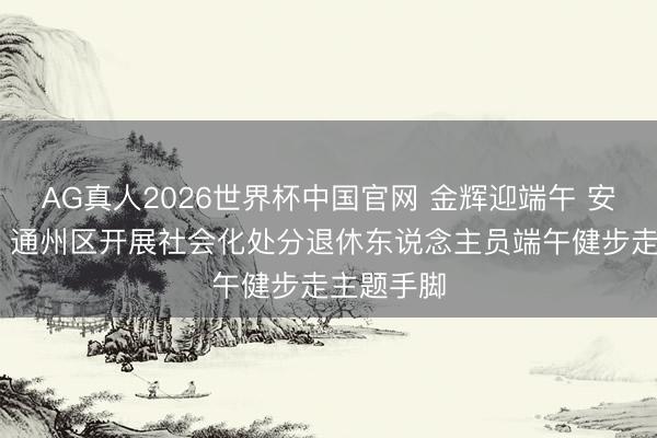 AG真人2026世界杯中国官网 金辉迎端午 安强大走路 通州区开展社会化处分退休东说念主员端午健步走主题手脚
