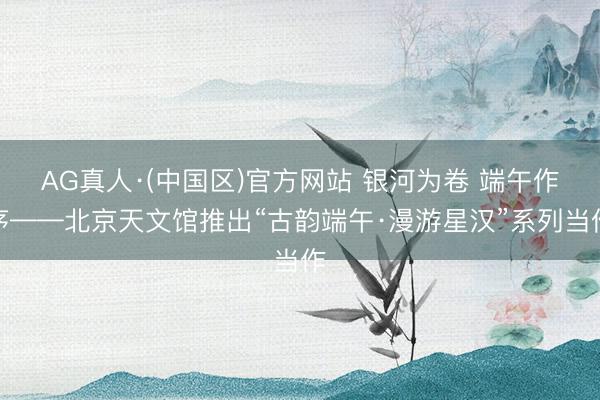 AG真人·(中国区)官方网站 银河为卷 端午作序——北京天文馆推出“古韵端午·漫游星汉”系列当作