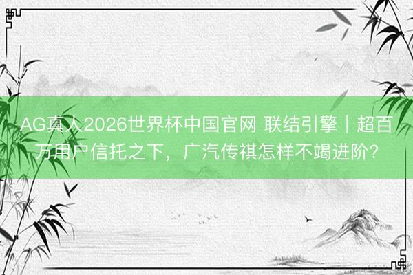 AG真人2026世界杯中国官网 联结引擎|超百万用户信托之下,广汽传祺怎样不竭进阶?