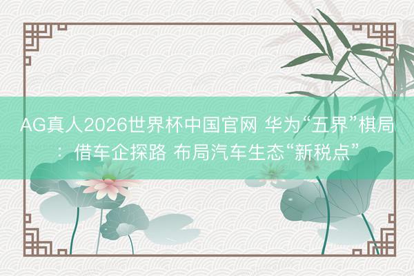 AG真人2026世界杯中国官网 华为“五界”棋局:借车企探路 布局汽车生态“新税点”