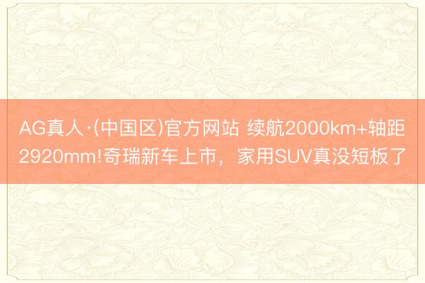 AG真人·(中国区)官方网站 续航2000km+轴距2920mm!奇瑞新车上市,家用SUV真没短板了