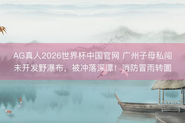 AG真人2026世界杯中国官网 广州子母私闯未开发野瀑布，被冲落深潭！消防冒雨转圜