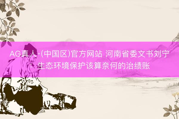 AG真人·(中国区)官方网站 河南省委文书刘宁：生态环境保护该算奈何的治绩账